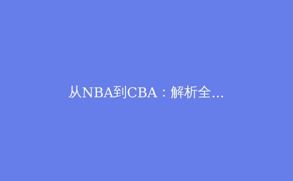 从NBA到CBA：解析全球化背景下中国篮球的竞技哲学与本土化路径 - 2