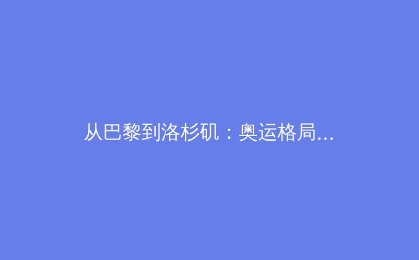 从巴黎到洛杉矶：奥运格局变迁下的中国体育新坐标 - 3